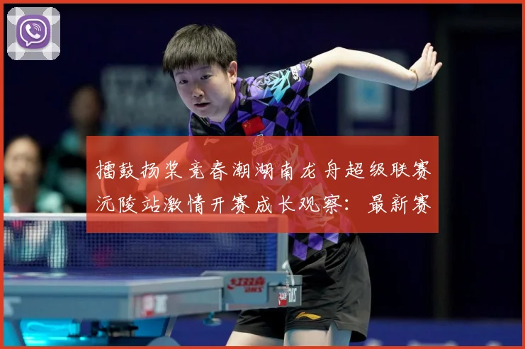 擂鼓扬桨竞春潮湖南龙舟超级联赛沅陵站激情开赛成长观察：最新赛事动态与深度分析