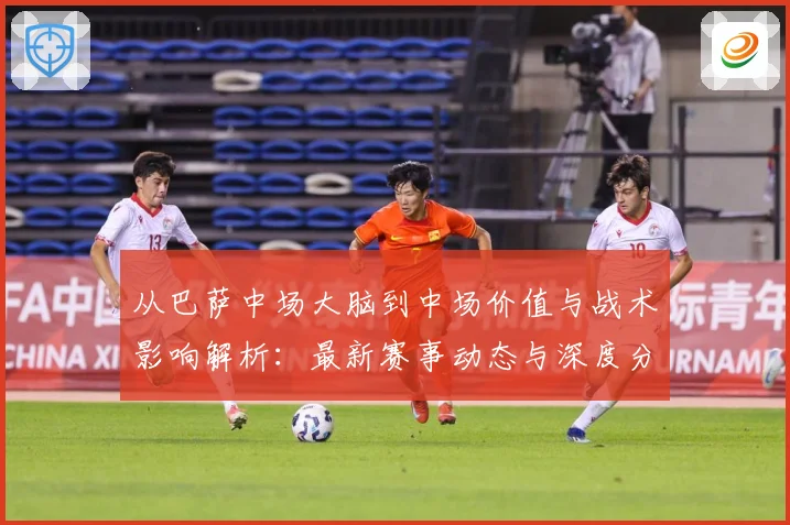 从巴萨中场大脑到中场价值与战术影响解析：最新赛事动态与深度分析
