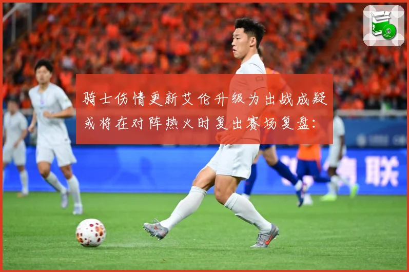 骑士伤情更新艾伦升级为出战成疑或将在对阵热火时复出赛场复盘：最新赛事动态与深度分析