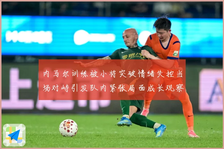 内马尔训练被小将突破情绪失控当场对峙引发队内紧张局面成长观察：最新赛事动态与深度分析