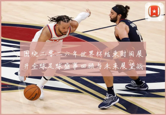 围绕二零二六年世界杯结束时间展开全球足球盛事回顾与未来展望战术观察：最新赛事动态与深度分析