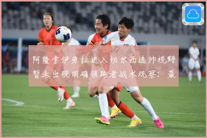 阿隆索伊劳拉进入切尔西选帅视野暂未出现明确领跑者战术观察：最新赛事动态与深度分析