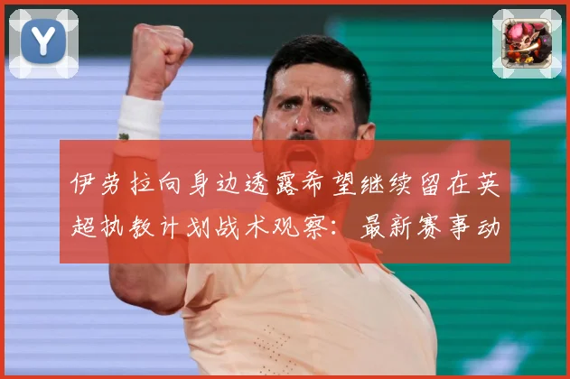 伊劳拉向身边透露希望继续留在英超执教计划战术观察：最新赛事动态与深度分析