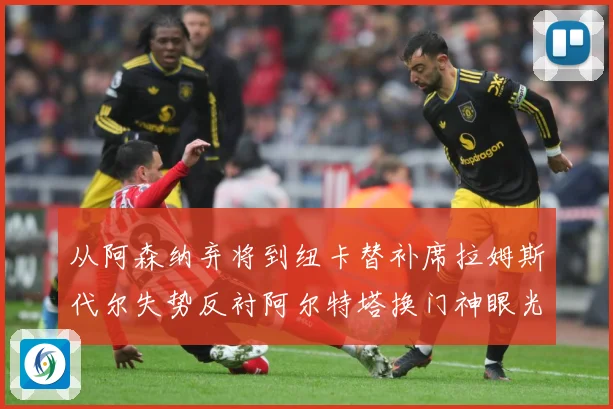 从阿森纳弃将到纽卡替补席拉姆斯代尔失势反衬阿尔特塔换门神眼光战术观察：最新赛事动态与深度分析