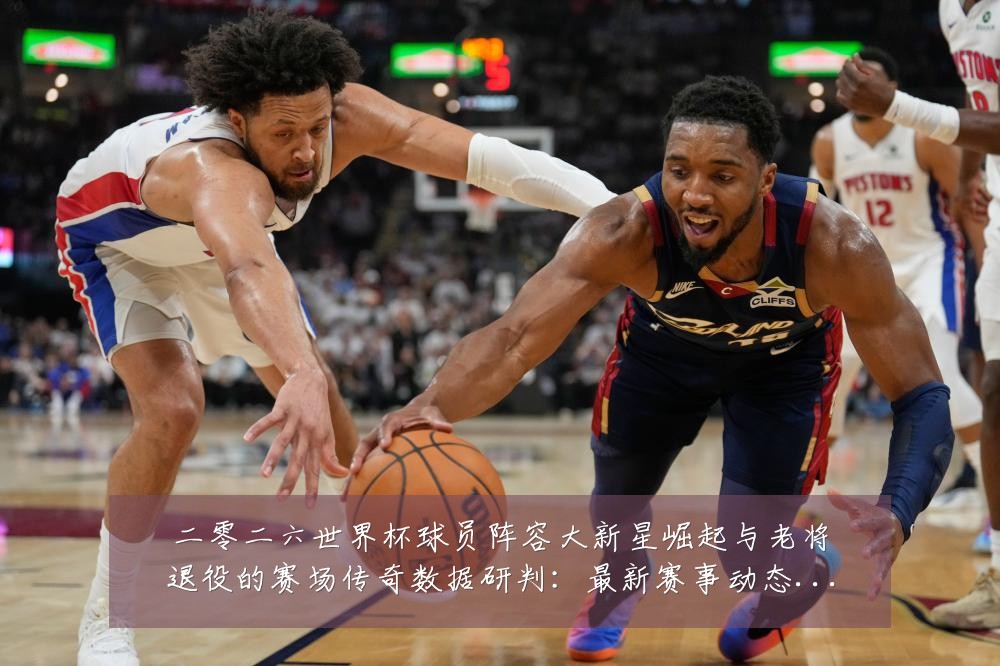 二零二六世界杯球员阵容大新星崛起与老将退役的赛场传奇数据研判:最新赛事动态与深度分析