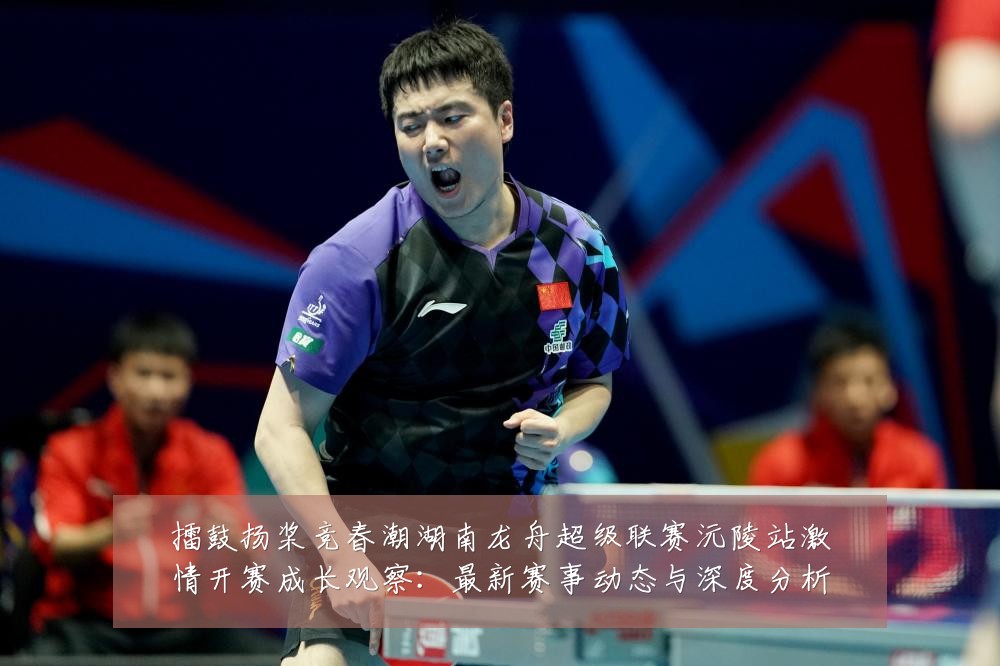 擂鼓扬桨竞春潮湖南龙舟超级联赛沅陵站激情开赛成长观察：最新赛事动态与深度分析