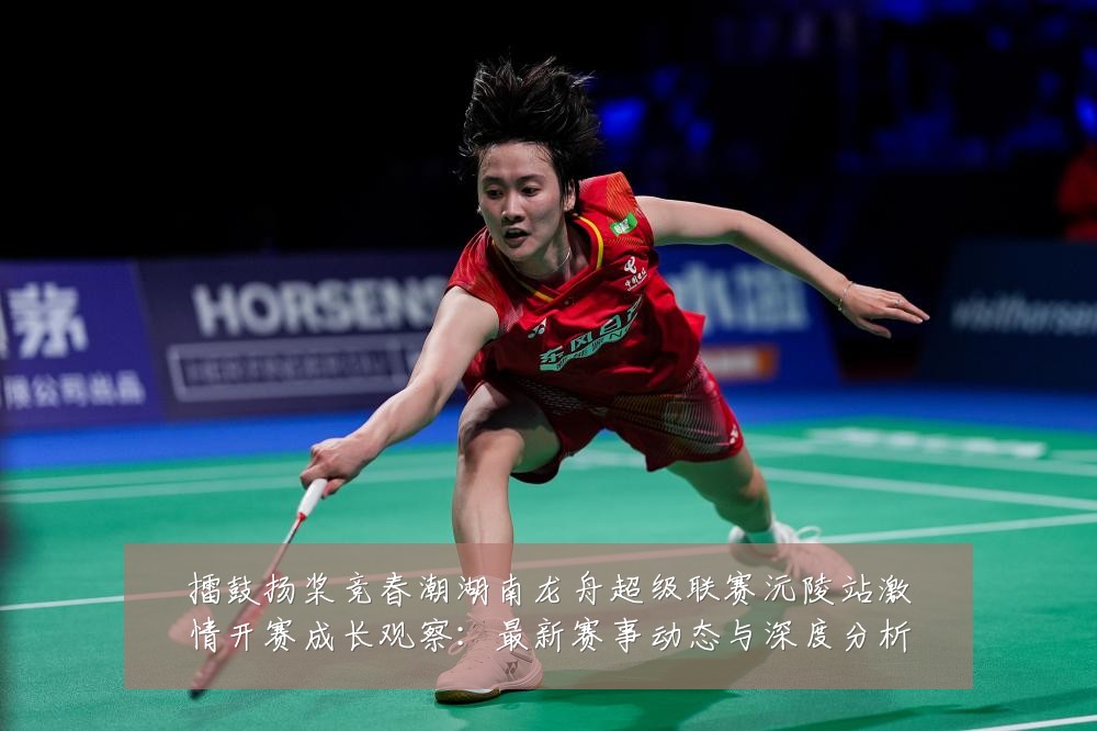 擂鼓扬桨竞春潮湖南龙舟超级联赛沅陵站激情开赛成长观察：最新赛事动态与深度分析
