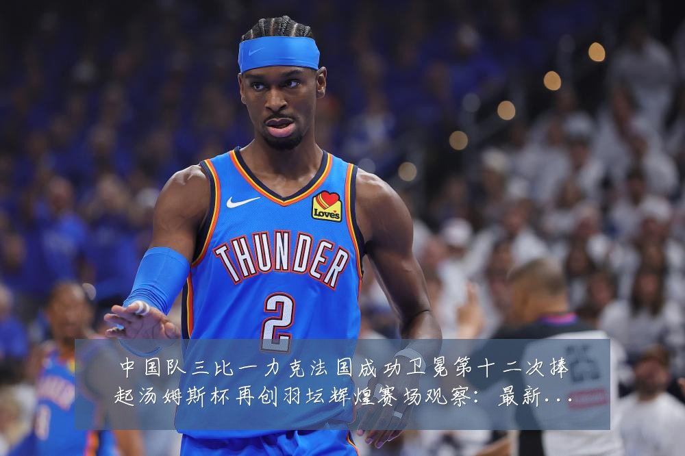 中国队三比一力克法国成功卫冕第十二次捧起汤姆斯杯再创羽坛辉煌赛场观察:最新赛事动态与深度分析
